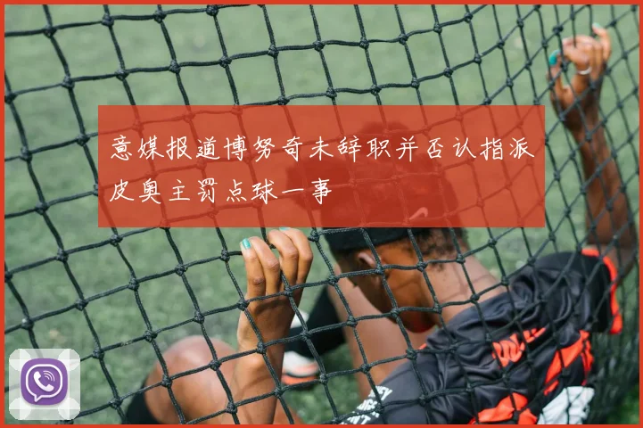 意媒报道博努奇未辞职并否认指派皮奥主罚点球一事