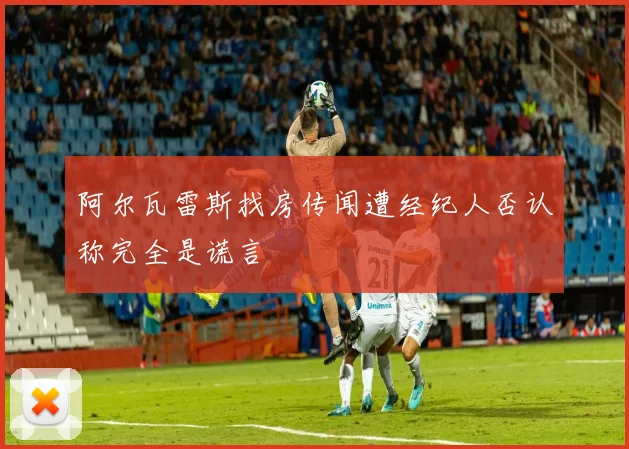 阿尔瓦雷斯找房传闻遭经纪人否认称完全是谎言
