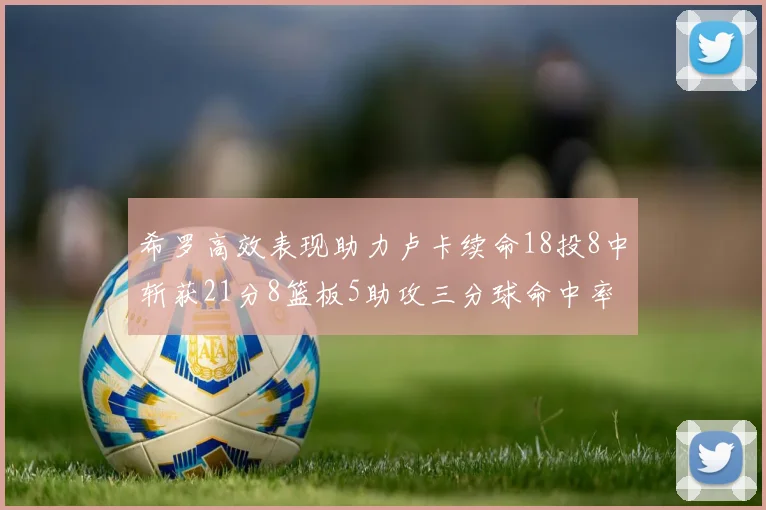 希罗高效表现助力卢卡续命18投8中斩获21分8篮板5助攻三分球命中率出色
