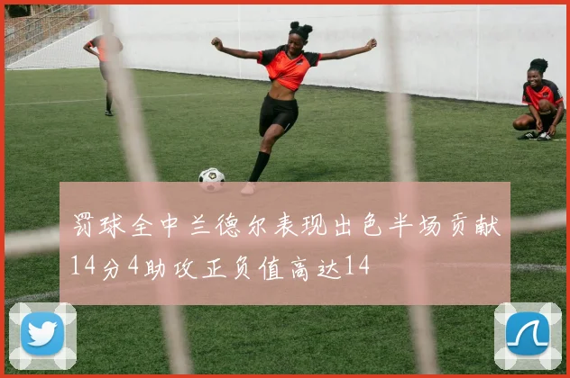 罚球全中兰德尔表现出色半场贡献14分4助攻正负值高达14