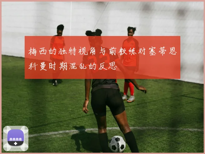 梅西的独特视角与前教练对塞蒂恩科曼时期混乱的反思