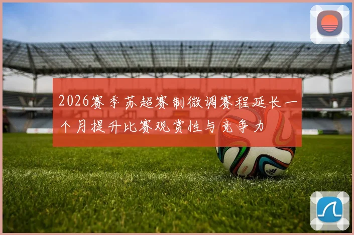 2026赛季苏超赛制微调赛程延长一个月提升比赛观赏性与竞争力