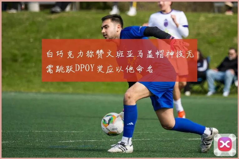 白巧克力称赞文班亚马盖帽神技无需跳跃DPOY奖应以他命名