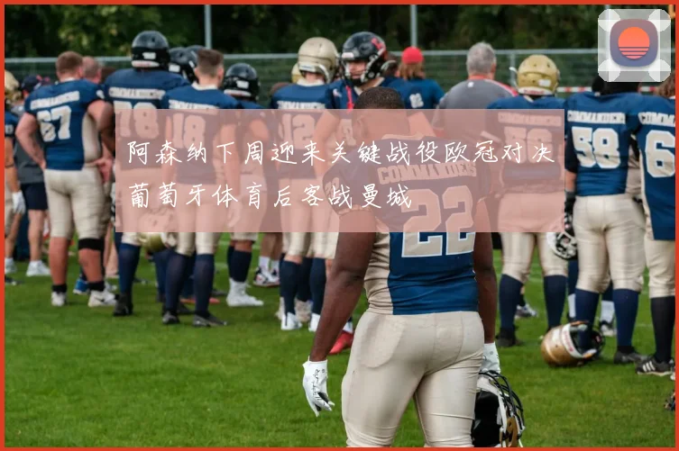阿森纳下周迎来关键战役欧冠对决葡萄牙体育后客战曼城