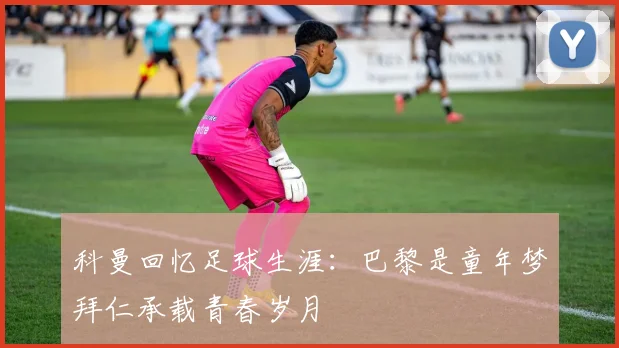 科曼回忆足球生涯：巴黎是童年梦拜仁承载青春岁月