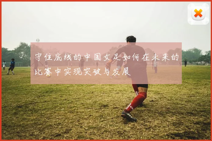 守住底线的中国女足如何在未来的比赛中实现突破与发展