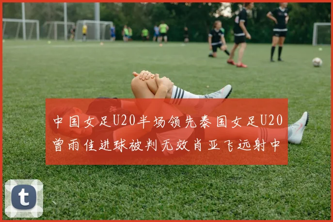 中国女足U20半场领先泰国女足U20曾雨佳进球被判无效肖亚飞远射中框