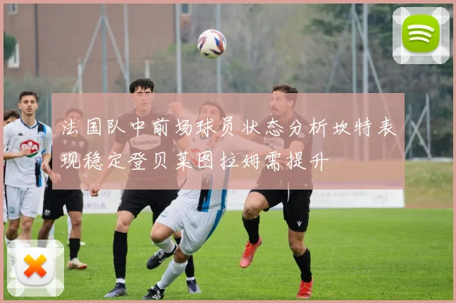 法国队中前场球员状态分析坎特表现稳定登贝莱图拉姆需提升